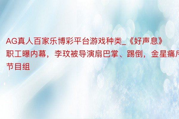 AG真人百家乐博彩平台游戏种类_《好声息》职工曝内幕，李玟被导演扇巴掌、踢倒，金星痛斥节目组