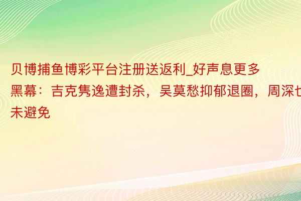 贝博捕鱼博彩平台注册送返利_好声息更多黑幕：吉克隽逸遭封杀，吴莫愁抑郁退圈，周深也未避免