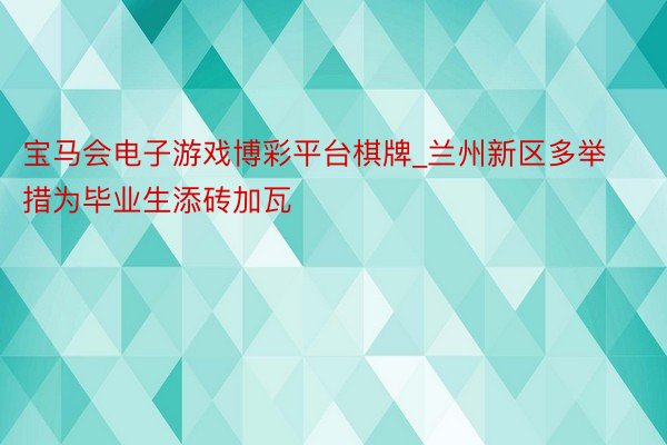 宝马会电子游戏博彩平台棋牌_兰州新区多举措为毕业生添砖加瓦