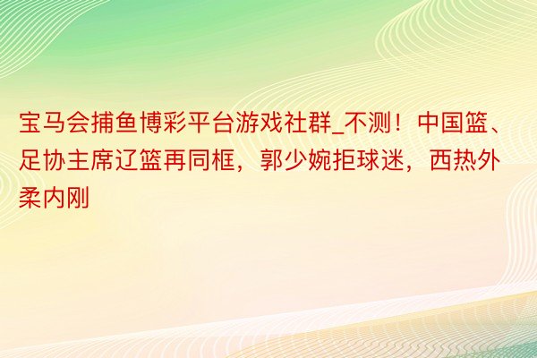 宝马会捕鱼博彩平台游戏社群_不测！中国篮、足协主席辽篮再同框，郭少婉拒球迷，西热外柔内刚