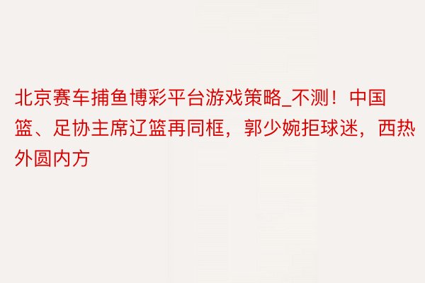北京赛车捕鱼博彩平台游戏策略_不测！中国篮、足协主席辽篮再同框，郭少婉拒球迷，西热外圆内方