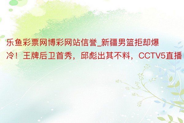 乐鱼彩票网博彩网站信誉_新疆男篮拒却爆冷！王牌后卫首秀，邱彪出其不料，CCTV5直播