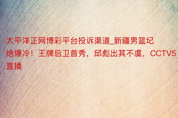 太平洋正网博彩平台投诉渠道_新疆男篮圮绝爆冷！王牌后卫首秀，邱彪出其不虞，CCTV5直播
