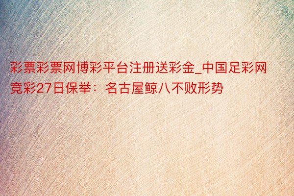 彩票彩票网博彩平台注册送彩金_中国足彩网竞彩27日保举：名古屋鲸八不败形势