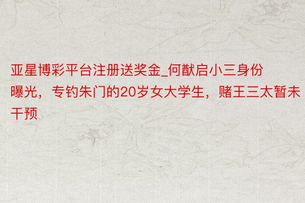 亚星博彩平台注册送奖金_何猷启小三身份曝光，专钓朱门的20岁女大学生，赌王三太暂未干预
