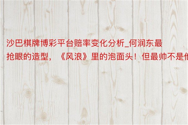 沙巴棋牌博彩平台赔率变化分析_何润东最抢眼的造型，《风浪》里的泡面头！但最帅不是他！
