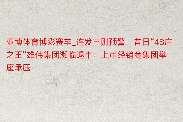 亚博体育博彩赛车_连发三则预警、昔日“4S店之王”雄伟集团濒临退市：上市经销商集团举座承压