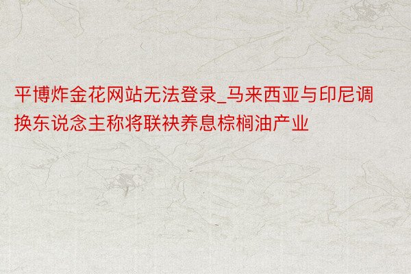平博炸金花网站无法登录_马来西亚与印尼调换东说念主称将联袂养息棕榈油产业