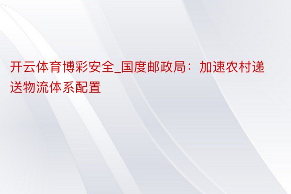 开云体育博彩安全_国度邮政局：加速农村递送物流体系配置