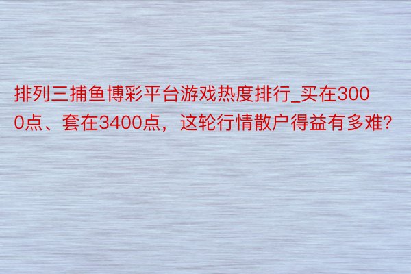 排列三捕鱼博彩平台游戏热度排行_买在3000点、套在3400点，这轮行情散户得益有多难？