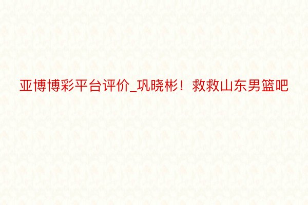 亚博博彩平台评价_巩晓彬！救救山东男篮吧