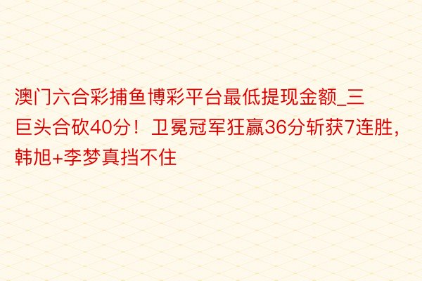 澳门六合彩捕鱼博彩平台最低提现金额_三巨头合砍40分！卫冕冠军狂赢36分斩获7连胜，韩旭+李梦真挡不住