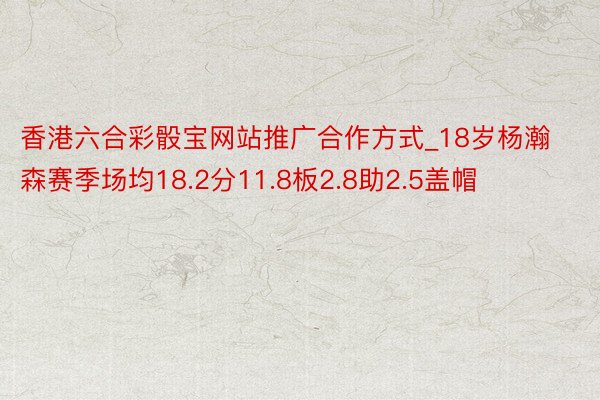 香港六合彩骰宝网站推广合作方式_18岁杨瀚森赛季场均18.2分11.8板2.8助2.5盖帽