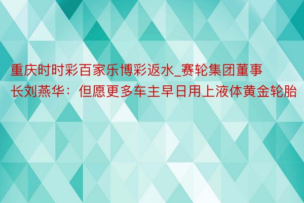 重庆时时彩百家乐博彩返水_赛轮集团董事长刘燕华：但愿更多车主早日用上液体黄金轮胎