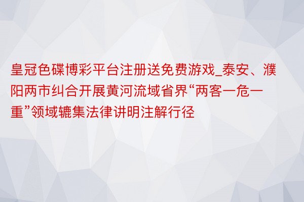 皇冠色碟博彩平台注册送免费游戏_泰安、濮阳两市纠合开展黄河流域省界“两客一危一重”领域辘集法律讲明注解行径