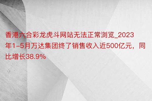 香港六合彩龙虎斗网站无法正常浏览_2023年1-5月万达集团终了销售收入近500亿元，同比增长38.9%