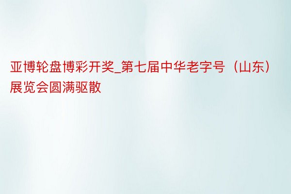 亚博轮盘博彩开奖_第七届中华老字号（山东）展览会圆满驱散