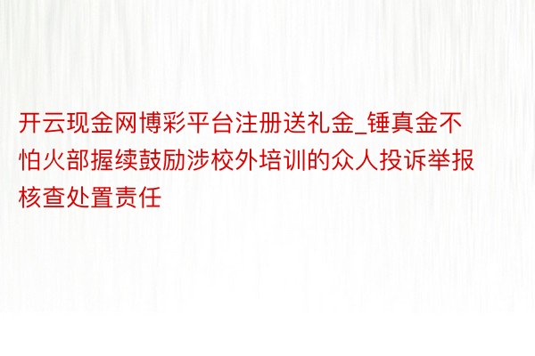 开云现金网博彩平台注册送礼金_锤真金不怕火部握续鼓励涉校外培训的众人投诉举报核查处置责任